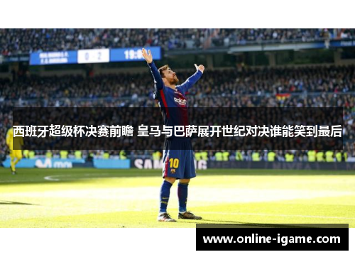 西班牙超级杯决赛前瞻 皇马与巴萨展开世纪对决谁能笑到最后