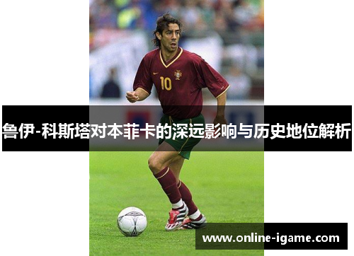 鲁伊-科斯塔对本菲卡的深远影响与历史地位解析 鲁伊-科斯塔对本菲卡的深远影响与历史地位解析