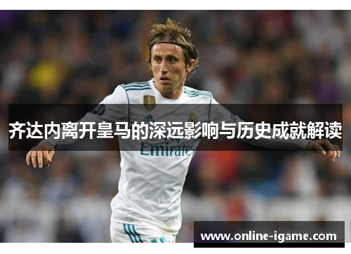 齐达内离开皇马的深远影响与历史成就解读 齐达内离开皇马的深远影响与历史成就解读