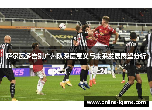 萨尔瓦多告别广州队深层意义与未来发展展望分析 萨尔瓦多告别广州队深层意义与未来发展展望分析