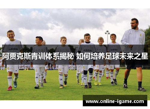 阿贾克斯青训体系揭秘 如何培养足球未来之星 阿贾克斯青训体系揭秘 如何培养足球未来之星