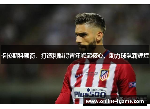 卡拉斯科领衔，打造利雅得青年崛起核心，助力球队新辉煌
