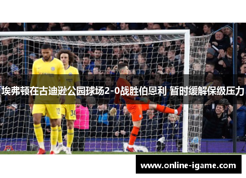 埃弗顿在古迪逊公园球场2-0战胜伯恩利 暂时缓解保级压力 埃弗顿在古迪逊公园球场2-0战胜伯恩利 暂时缓解保级压力