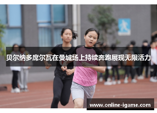 贝尔纳多席尔瓦在曼城场上持续奔跑展现无限活力