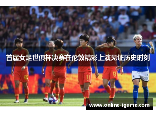 首届女足世俱杯决赛在伦敦精彩上演见证历史时刻 首届女足世俱杯决赛在伦敦精彩上演见证历史时刻