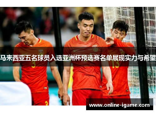 马来西亚五名球员入选亚洲杯预选赛名单展现实力与希望