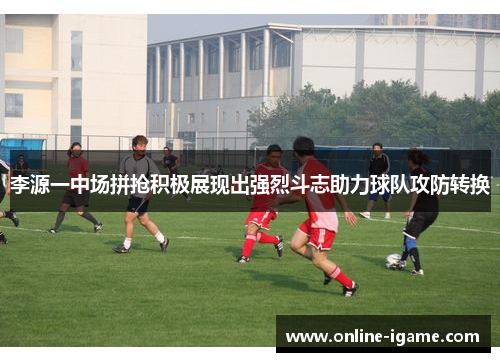 李源一中场拼抢积极展现出强烈斗志助力球队攻防转换 李源一中场拼抢积极展现出强烈斗志助力球队攻防转换